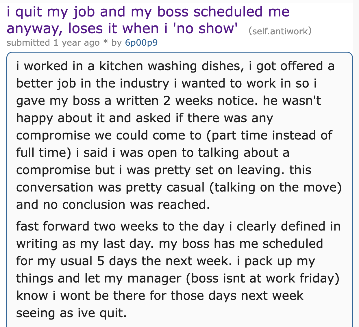 document - i quit my job and my boss scheduled me anyway, loses it when i 'no show' self.antiwork submitted 1 year ago by 6p00p9 i worked in a kitchen washing dishes, i got offered a better job in the industry i wanted to work in so i gave my boss a writt